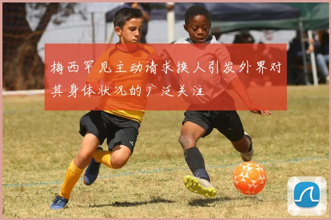 梅西罕见主动请求换人引发外界对其身体状况的广泛关注
