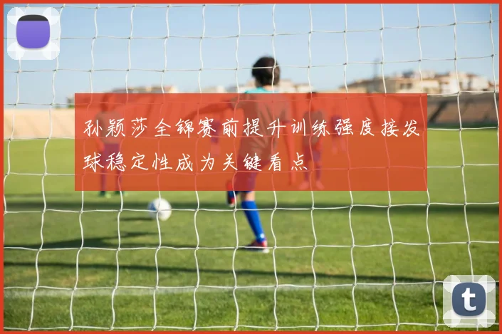 孙颖莎全锦赛前提升训练强度接发球稳定性成为关键看点