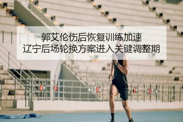 郭艾伦伤后恢复训练加速 辽宁后场轮换方案进入关键调整期